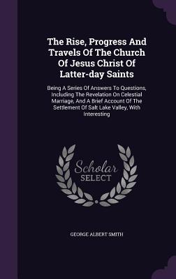 The Rise, Progress And Travels Of The Church Of Jesus Christ Of Latter-day Saints: Being A Series Of Answers To Questions, Including The Revelation On Celestial Marriage, And A Brief Account Of The Settlement Of Salt Lake Valley, With Interesting - Smith, George Albert