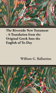 The Riverside New Testament - A Translation from the Original Greek Into the English of To-Day - Ballantine, William G