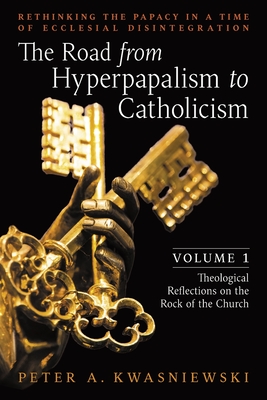 The Road from Hyperpapalism to Catholicism: Rethinking the Papacy in a Time of Ecclesial Disintegration: Volume 1 (Theological Reflections on the Rock of the Church) - Kwasniewski, Peter