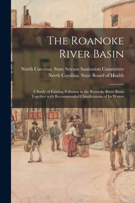 The Roanoke River Basin: a Study of Existing Pollution in the Roanoke River Basin Together With Recommended Classifications of Its Waters - North Carolina State Stream Sanitation (Creator), and North Carolina State Board of Health (Creator)