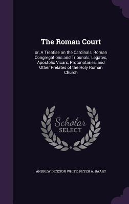 The Roman Court: or, A Treatise on the Cardinals, Roman Congregations and Tribunals, Legates, Apostolic Vicars, Protonotaries, and Other Prelates of the Holy Roman Church - White, Andrew Dickson, and Baart, Peter A