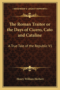 The Roman Traitor or the Days of Cicero, Cato and Cataline: A True Tale of the Republic V1