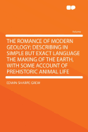 The Romance of Modern Geology; Describing in Simple But Exact Language the Making of the Earth, with Some Account of Prehistoric Animal Life