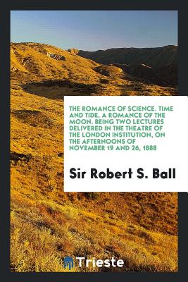 The Romance of Science. Time and Tide, a Romance of the Moon. Being Two Lectures Delivered in the Theatre of the London Institution, on the Afternoons of November 19 and 26, 1888 - Ball, Sir Robert S