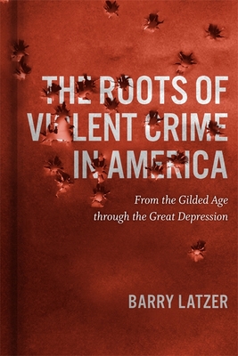 The Roots of Violent Crime in America: From the Gilded Age Through the Great Depression - Latzer, Barry