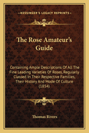 The Rose-Amateur's Guide: Containing Ample Descriptions of All the Fine Leading Varieties of Roses, Regularly Classed in Their Respective Families. Their History and Mode of Culture