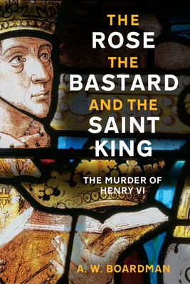 The Rose, the Bastard and the Saint King: The Murder of Henry VI - Boardman, A.W., and Lewis, Matthew (Foreword by)