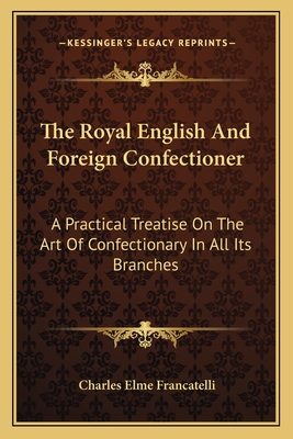 The Royal English and Foreign Confectioner: A Practical Treatise on the Art of Confectionary in All Its Branches - Francatelli, Charles Elme, Professor