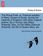 The Royal Exile; Or, Poetical Epistles of Mary, Queen of Scots, During Her Captivity in England: With Other Original Poems. by a Young Lady M. Roberts. Also, by Her Father S. Roberts, the Life of Queen Mary