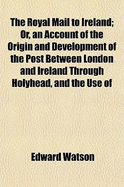 The royal mail to Ireland; or, An account of the origin and development of the post between London and Ireland through Holyhead, and the use of the line of communication by travellers - Watson, Edward