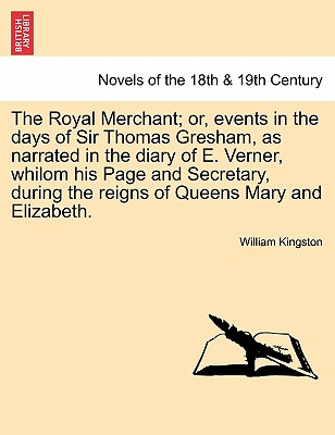 The Royal Merchant; or, events in the days of Sir Thomas Gresham, as narrated in the diary of E. Verner, whilom his Page and Secretary, during the reigns of Queens Mary and Elizabeth. - Kingston, William