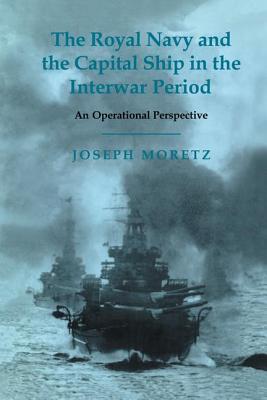 The Royal Navy and the Capital Ship in the Interwar Period: An Operational Perspective - Moretz, Joseph