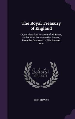 The Royal Treasury of England: Or, an Historical Account of All Taxes, Under What Denomination Soever, From the Conquest to This Present Year - Stevens, John, MD