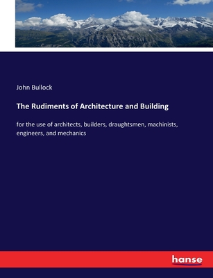 The Rudiments of Architecture and Building: for the use of architects, builders, draughtsmen, machinists, engineers, and mechanics - Bullock, John