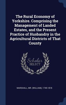 The Rural Economy of Yorkshire. Comprising the Management of Landed Estates, and the Present Practice of Husbandry in the Agricultural Districts of That County - Marshall, (William) 1745-1818, Mr. (Creator)