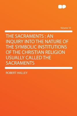 The Sacraments: An Inquiry Into the Nature of the Symbolic Institutions of the Christian Religion Usually Called the Sacraments Volume 10 - Halley, Robert