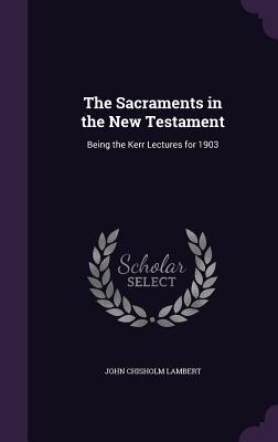 The Sacraments in the New Testament: Being the Kerr Lectures for 1903 - Lambert, John Chisholm