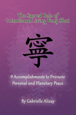 The Sacred Role of Intentional Living Feng Shui: 9 Accomplishments to Promote Personal and Planetary Peace - Alizay, Gabrielle