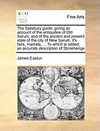 The Salisbury Guide; Giving an Account of the Antiquities of Old Sarum; And of the Ancient and Present State of the City of New Sarum, It's Fairs, Markets, ... to Which Is Added, an Accurate Description of Stonehenge