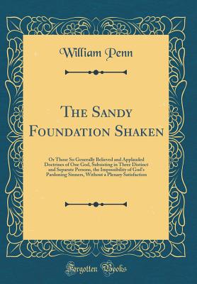 The Sandy Foundation Shaken: Or Those So Generally Believed and Applauded Doctrines of One God, Subsisting in Three Distinct and Separate Persons, the Impossibility of God's Pardoning Sinners, Without a Plenary Satisfaction (Classic Reprint) - Penn, William