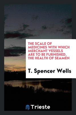 The Scale of Medicines with Which Merchant Vessels Are to Be Furnished, the Health of Seamen - Wells, T Spencer