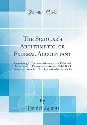 The Scholar's Artithmetic, or Federal Accountant: Containing, I. Common Arithmetic, the Rules and Illustrations; II. Examples and Answers with Blank Spaces, Sufficient for Their Operation by the Scholar (Classic Reprint) - Adams, Daniel