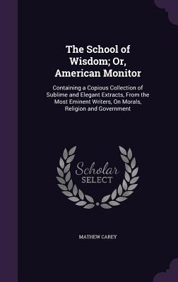 The School of Wisdom; Or, American Monitor: Containing a Copious Collection of Sublime and Elegant Extracts, From the Most Eminent Writers, On Morals, Religion and Government - Carey, Mathew