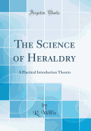 The Science of Heraldry: A Practical Introduction Thereto (Classic Reprint)