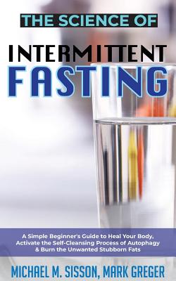 The Science of Intermittent Fasting: A Simple Beginner's Guide to Heal Your Body, Activate the Self-Cleansing Process of Autophagy & Burn the Unwanted Stubborn Fats - Sisson, Michael M, and Greger, Mark