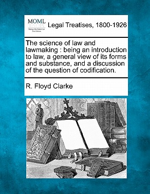 The Science of Law and Lawmaking: Being an Introduction to Law, a General View of Its Forms and Substance, and a Discussion of the Question of Codification. - Clarke, R Floyd