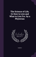 The Science of Life, Or How to Live and What to Live For. by a Physician