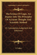The Science of Logic, an Inquiry Into the Principles of Accurate Thought and Scientific Method: V1 Conception, Judgment and Inference