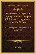 The Science Of Logic, An Inquiry Into The Principles Of Accurate Thought And Scientific Method: V1 Conception, Judgment And Inference