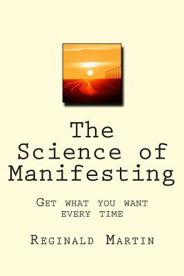 The Science of Manifesting: Get What You Want Every TIme - Martin, Reginald, Ph.D.