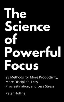 The Science of Powerful Focus: 23 Methods for More Productivity, More Discipline, Less Procrastination, and Less Stress - Hollins, Peter