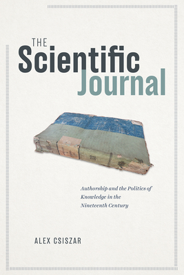 The Scientific Journal: Authorship and the Politics of Knowledge in the Nineteenth Century - Csiszar, Alex