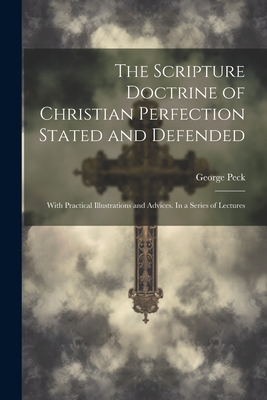 The Scripture Doctrine of Christian Perfection Stated and Defended: With Practical Illustrations and Advices. In a Series of Lectures - Peck, George 1797-1876