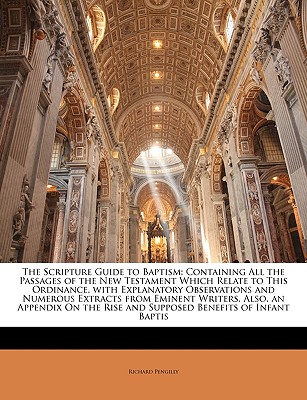The Scripture Guide to Baptism: Containing All the Passages of the New Testament Which Relate to This Ordinance, with Explanatory Observations and Numerous Extracts from Eminent Writers, Also, an Appendix on the Rise and Supposed Benefits of Infant Baptis - Pengilly, Richard