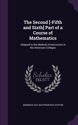 The Second [-Fifth and Sixth] Part of a Course of Mathematics: Adapted to the Method of Instruction in the American Colleges - Day, Jeremiah, and Dutton, Matthew Rice
