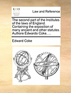 The second part of the Institutes of the laws of England. Containing the exposition of many ancient and other statutes. Authore Edwardo Coke, ...