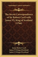 The Secret Correspondence of Sir Robert Cecil with James VI, King of Scotland (1766)