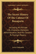 The Secret History Of The Cabinet Of Bonaparte: Including His Private Life, Character, Domestic Administration, And His Conduct To Foreign Powers