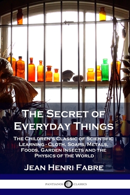The Secret of Everyday Things: The Children's Classic of Scientific Learning - Cloth, Soaps, Metals, Foods, Garden Insects and the Physics of the World - Fabre, Jean Henri, and Bicknell, Florence Constable (Translated by)
