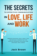 The Secrets to Effective Communication in Love, Life and Work: Improve Your Social Skills, Small Talk and Develop Charisma That Can Positively Increase Your Social and Emotional Intelligence