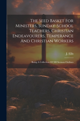 The Seed Basket For Ministers, Sunday-school Teachers, Christian Endeavourers, Temperance And Christian Workers: Being A Collection Of 300 Sermon Outlines - Ellis, J