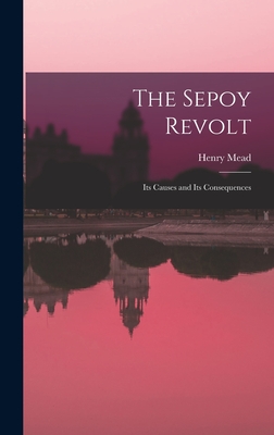 The Sepoy Revolt: Its Causes and Its Consequences - Mead, Henry