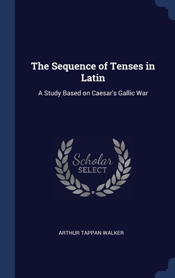 The Sequence of Tenses in Latin: A Study Based on Caesar's Gallic War - Walker, Arthur Tappan