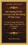 The Setting Of The Crescent And The Rising Of The Cross: Or Kamil Abdul Messiah, A Syrian Convert From Islam To Christianity (1898)