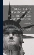 The Settler's New Home, or, Whether to Go and Whither? [microform]: Being a Guide to Emigrants in the Selection of a Settlement, and the Preliminary Details of the Voyage, Embracing the Whole Fields of Emigration and the Most Recent Information...