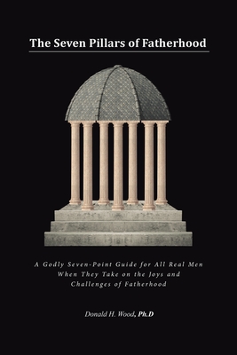 The Seven Pillars of Fatherhood: A Godly Seven-Point Guide for All Real Men When They Take on the Joys and Challenges of Fatherhood - Wood Ph D, Donald H